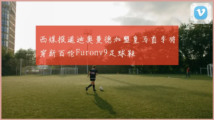西媒报道迪奥曼德加盟皇马首季将穿新百伦Furonv9足球鞋