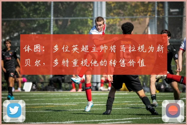 体图：多位英超主帅将马拉视为新贝尔，多特重视他的转售价值
