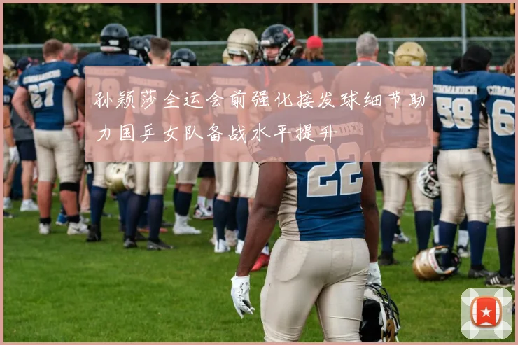 孙颖莎全运会前强化接发球细节助力国乒女队备战水平提升