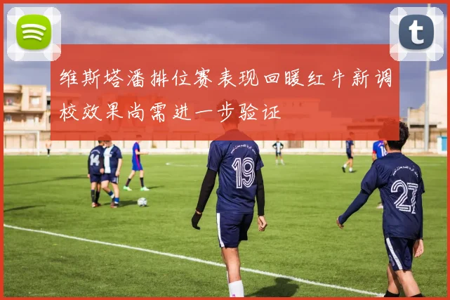 维斯塔潘排位赛表现回暖红牛新调校效果尚需进一步验证