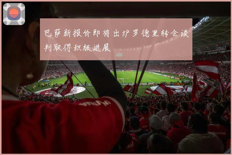 巴萨新报价即将出炉罗德里转会谈判取得积极进展