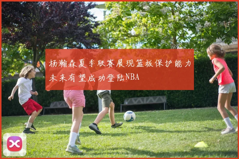 杨瀚森夏季联赛展现篮板保护能力未来有望成功登陆NBA