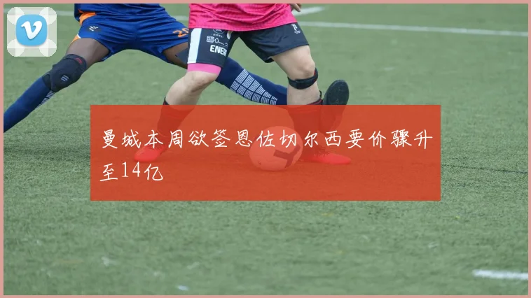 曼城本周欲签恩佐切尔西要价骤升至14亿