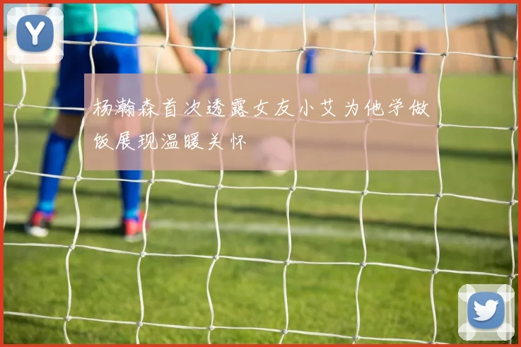 杨瀚森首次透露女友小艾为他学做饭展现温暖关怀