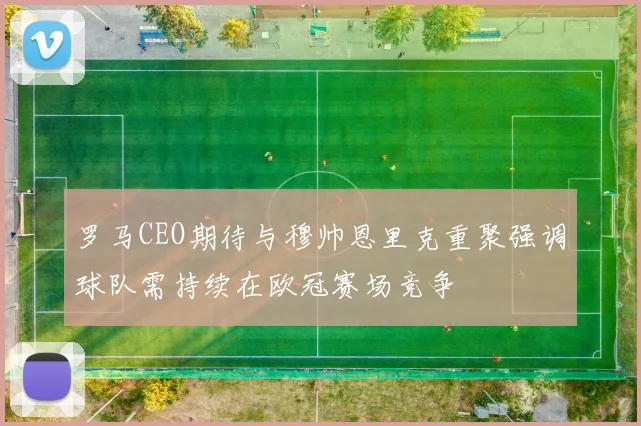 罗马CEO期待与穆帅恩里克重聚强调球队需持续在欧冠赛场竞争