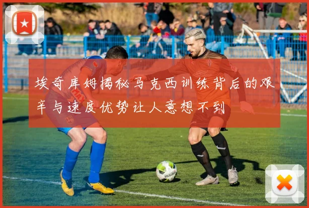 埃奇库姆揭秘马克西训练背后的艰辛与速度优势让人意想不到