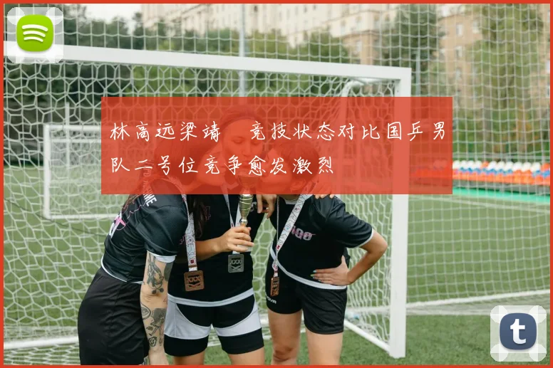 林高远梁靖崑竞技状态对比国乒男队二号位竞争愈发激烈