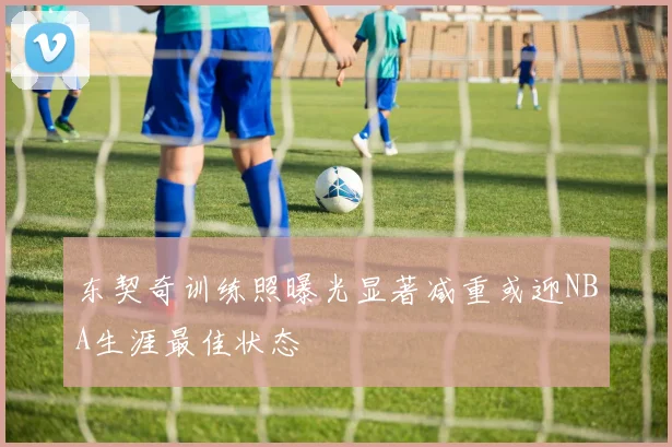 东契奇训练照曝光显著减重或迎NBA生涯最佳状态