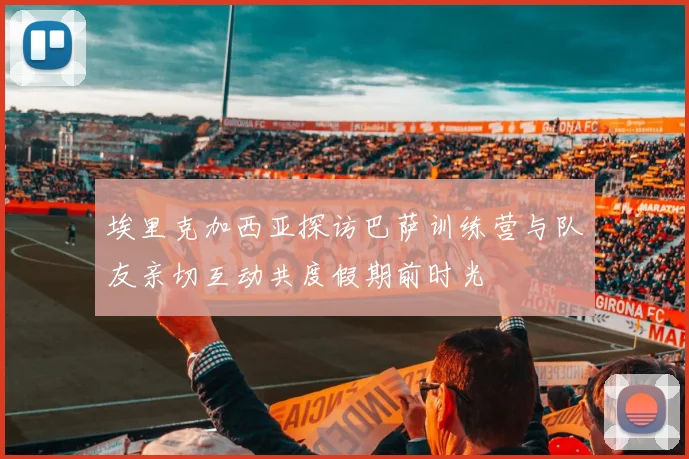 埃里克加西亚探访巴萨训练营与队友亲切互动共度假期前时光