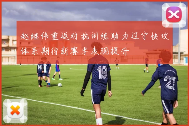 赵继伟重返对抗训练助力辽宁快攻体系期待新赛季表现提升