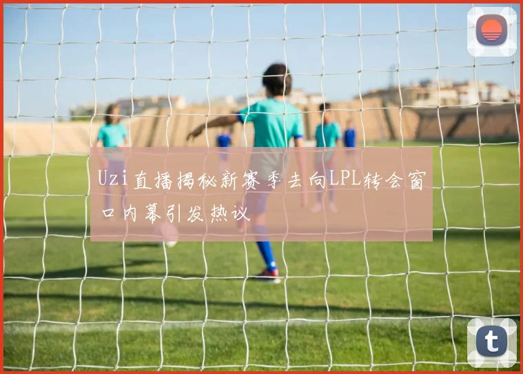 Uzi直播揭秘新赛季去向LPL转会窗口内幕引发热议