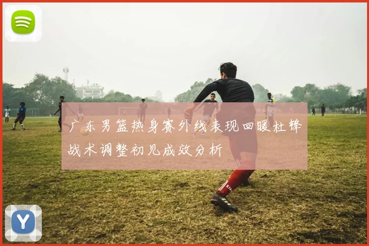 广东男篮热身赛外线表现回暖杜锋战术调整初见成效分析