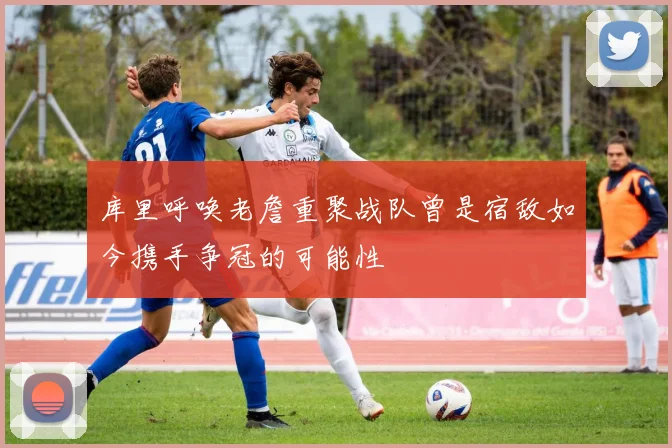 库里呼唤老詹重聚战队曾是宿敌如今携手争冠的可能性