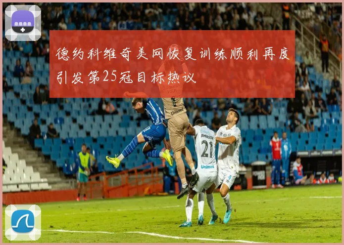 德约科维奇美网恢复训练顺利再度引发第25冠目标热议
