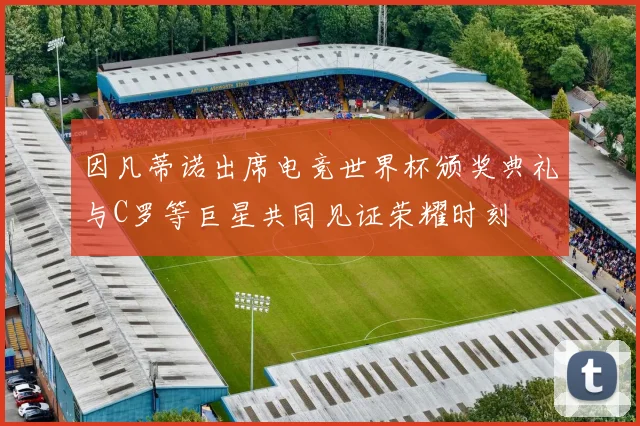 因凡蒂诺出席电竞世界杯颁奖典礼与C罗等巨星共同见证荣耀时刻