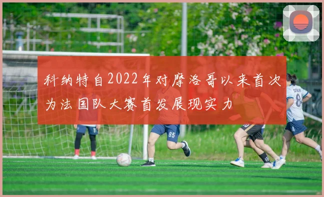 科纳特自2022年对摩洛哥以来首次为法国队大赛首发展现实力
