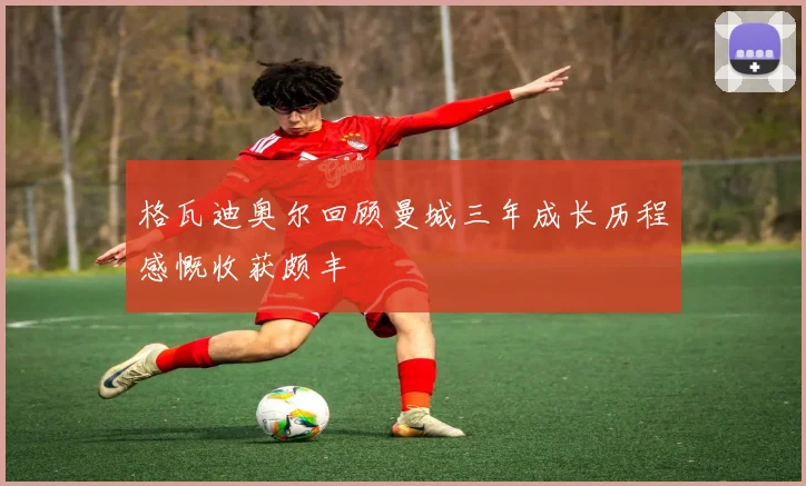 格瓦迪奥尔回顾曼城三年成长历程感慨收获颇丰