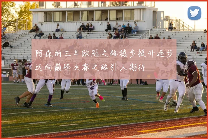 阿森纳三年欧冠之路稳步提升逐步迈向巅峰决赛之路引人期待