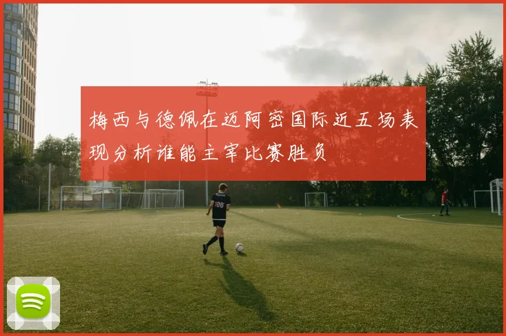 梅西与德佩在迈阿密国际近五场表现分析谁能主宰比赛胜负