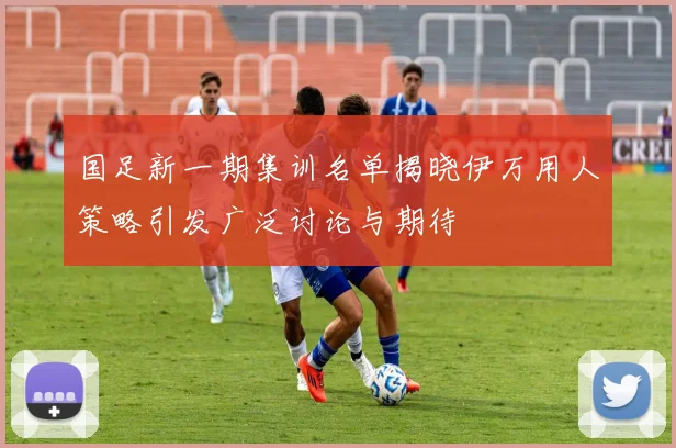 国足新一期集训名单揭晓伊万用人策略引发广泛讨论与期待
