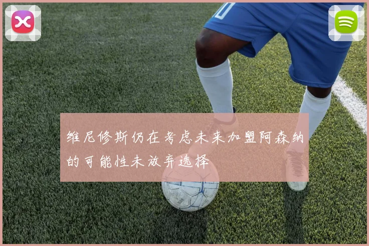 维尼修斯仍在考虑未来加盟阿森纳的可能性未放弃选择